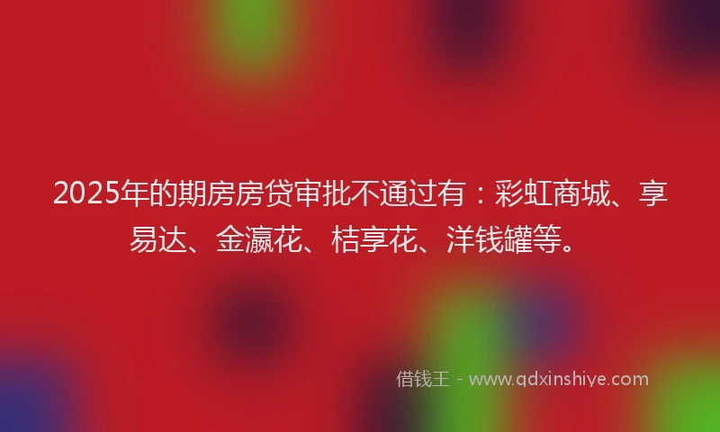 2025年的期房房贷审批不通过有：彩虹商城、享易达、金瀛花、桔享花、洋钱罐等。