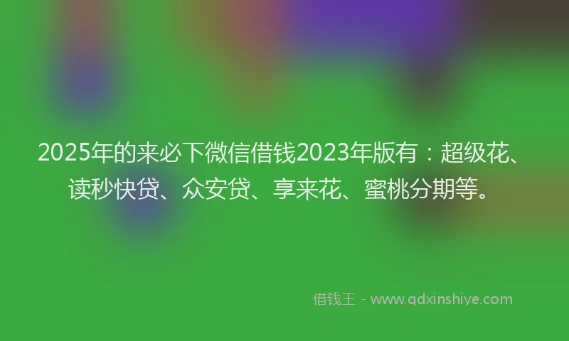 2025年的来必下微信借钱2023年版有:超级花、读秒快贷、众安贷、享来花、蜜桃分期等。