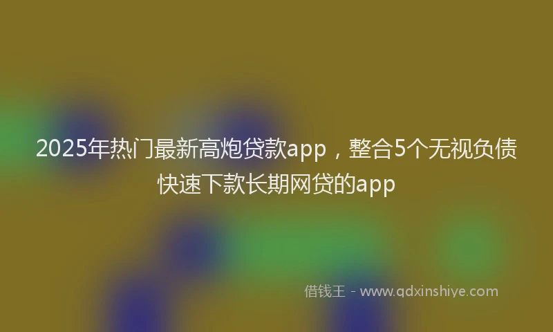 2025年热门最新高炮贷款app，整合5个无视负债快速下款长期网贷的app