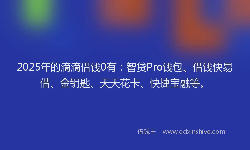 2025年的滴滴借钱0有：智贷Pro钱包、借钱快易借、金钥匙、天天花卡、快捷宝融等。