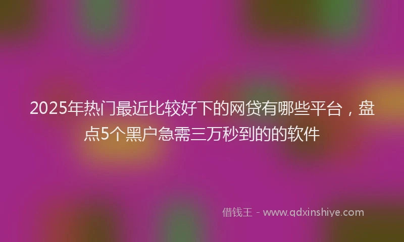 2025年热门最近比较好下的网贷有哪些平台，盘点5个黑户急需三万秒到的的软件