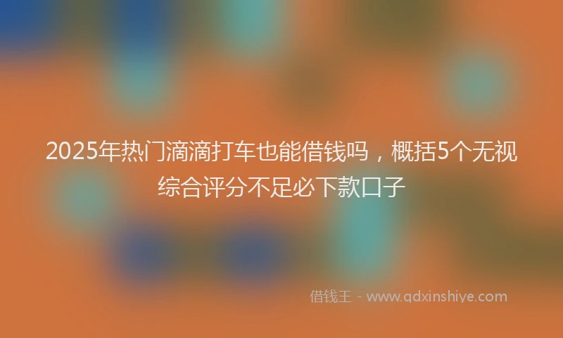 2025年热门滴滴打车也能借钱吗，概括5个无视综合评分不足必下款口子