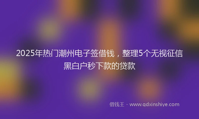2025年热门潮州电子签借钱，整理5个无视征信黑白户秒下款的贷款