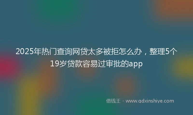 2025年热门查询网贷太多被拒怎么办,整理5个19岁贷款容易过审批的app
