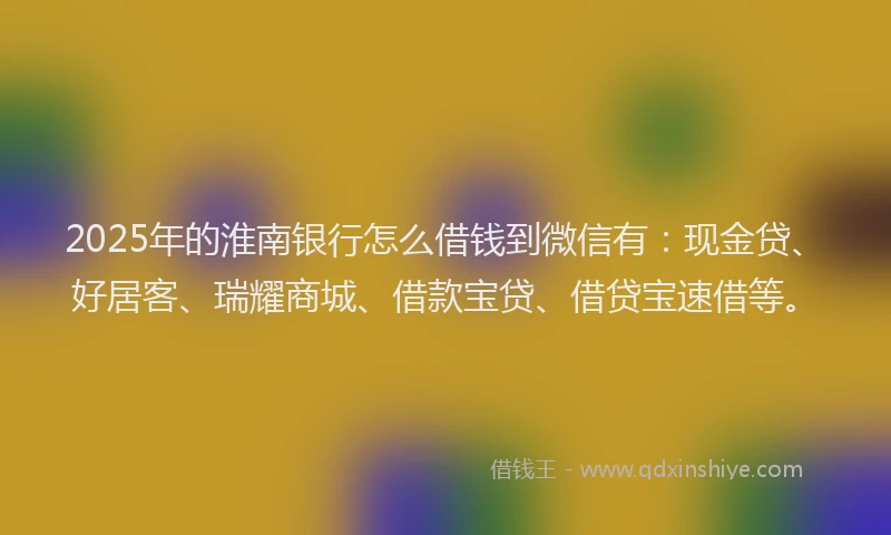 2025年的淮南银行怎么借钱到微信有:现金贷、好居客、瑞耀商城、借款宝贷、借贷宝速借等。