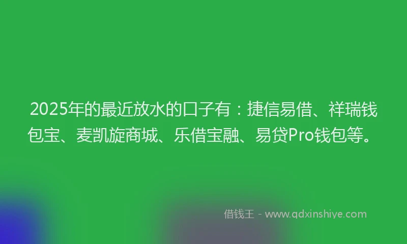 2025年的最近放水的口子有:捷信易借、祥瑞钱包宝、麦凯旋商城、乐借宝融、易贷Pro钱包等。