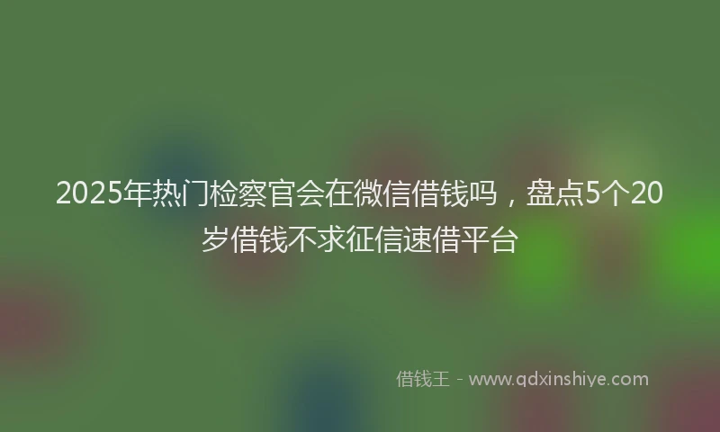 2025年热门检察官会在微信借钱吗，盘点5个20岁借钱不求征信速借平台