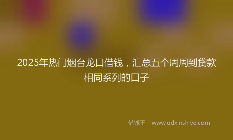 2025年热门烟台龙口借钱，汇总五个周周到贷款相同系列的口子