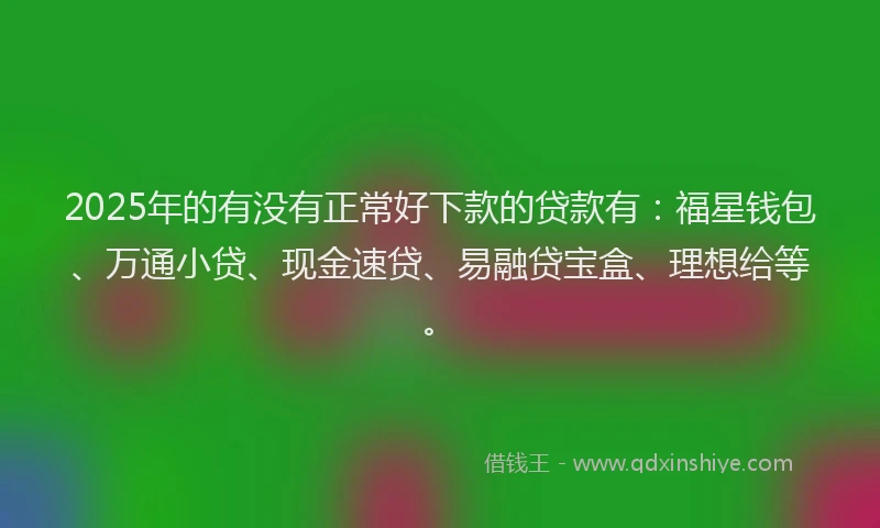 2025年的有没有正常好下款的贷款有：福星钱包、万通小贷、现金速贷、易融贷宝盒、理想给等。