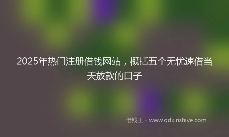 2025年热门注册借钱网站，概括五个无忧速借当天放款的口子