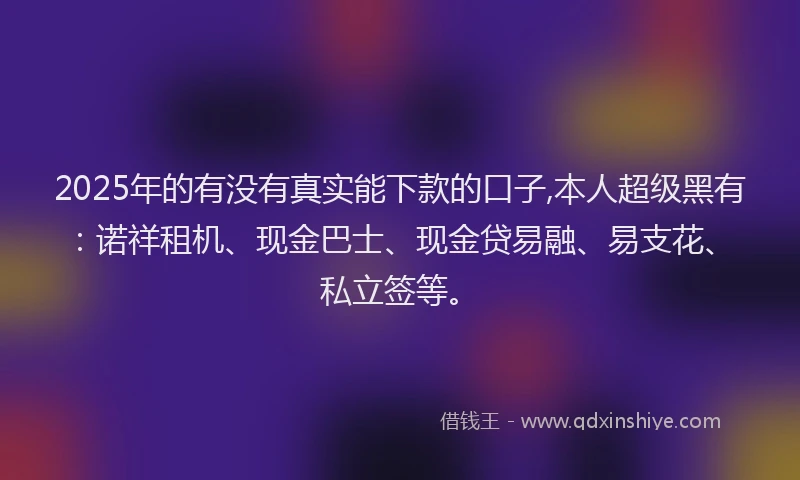 2025年的有没有真实能下款的口子,本人超级黑有：诺祥租机、现金巴士、现金贷易融、易支花、私立签等。