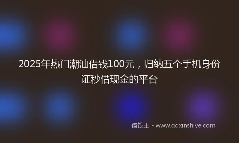 2025年热门潮汕借钱100元，归纳五个手机身份证秒借现金的平台