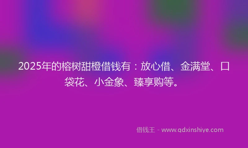 2025年的榕树甜橙借钱有：放心借、金满堂、口袋花、小金象、臻享购等。