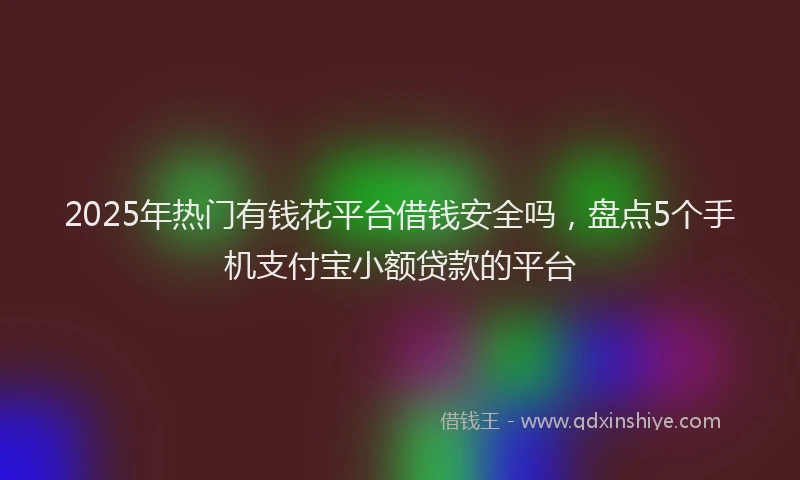 2025年热门有钱花平台借钱安全吗，盘点5个手机支付宝小额贷款的平台