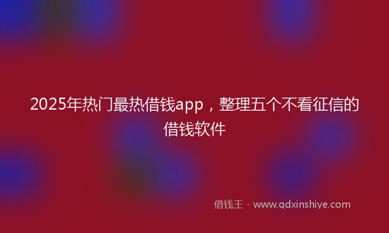 2025年热门最热借钱app，整理五个不看征信的借钱软件