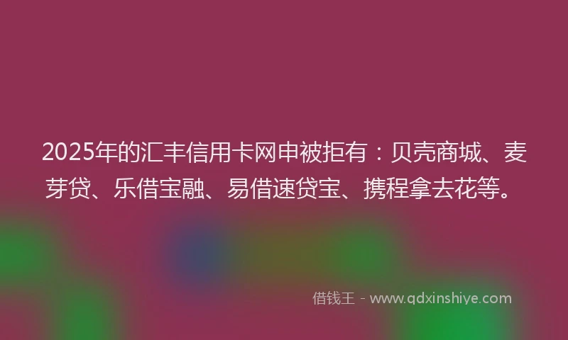 2025年的汇丰信用卡网申被拒有：贝壳商城、麦芽贷、乐借宝融、易借速贷宝、携程拿去花等。