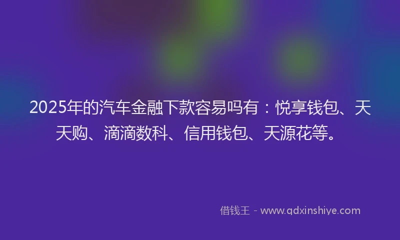 2025年的汽车金融下款容易吗有：悦享钱包、天天购、滴滴数科、信用钱包、天源花等。