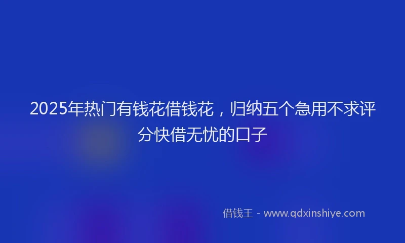 2025年热门有钱花借钱花,归纳五个急用不求评分快借无忧的口子