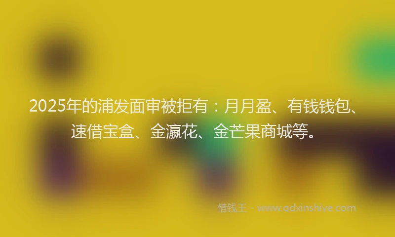 2025年的浦发面审被拒有：月月盈、有钱钱包、速借宝盒、金瀛花、金芒果商城等。