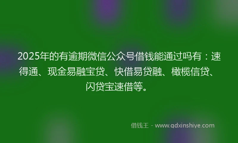 2025年的有逾期微信公众号借钱能通过吗有：速得通、现金易融宝贷、快借易贷融、橄榄信贷、闪贷宝速借等。