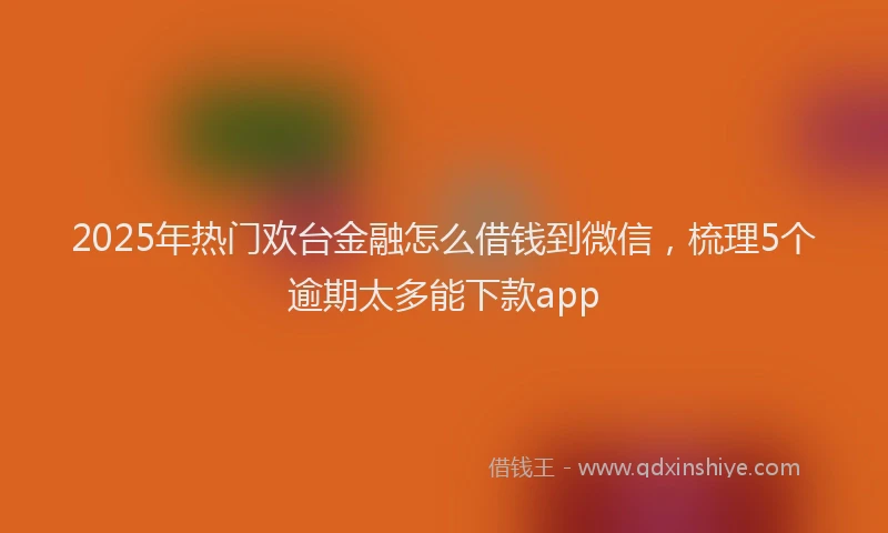 2025年热门欢台金融怎么借钱到微信，梳理5个逾期太多能下款app