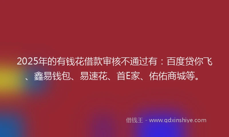 2025年的有钱花借款审核不通过有：百度贷你飞、鑫易钱包、易速花、首E家、佑佑商城等。
