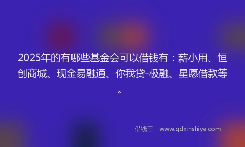 2025年的有哪些基金会可以借钱有：薪小用、恒创商城、现金易融通、你我贷-极融、星愿借款等。