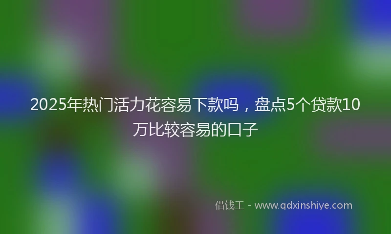2025年热门活力花容易下款吗,盘点5个贷款10万比较容易的口子