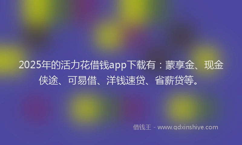 2025年的活力花借钱app下载有：蒙享金、现金侠途、可易借、洋钱速贷、省薪贷等。