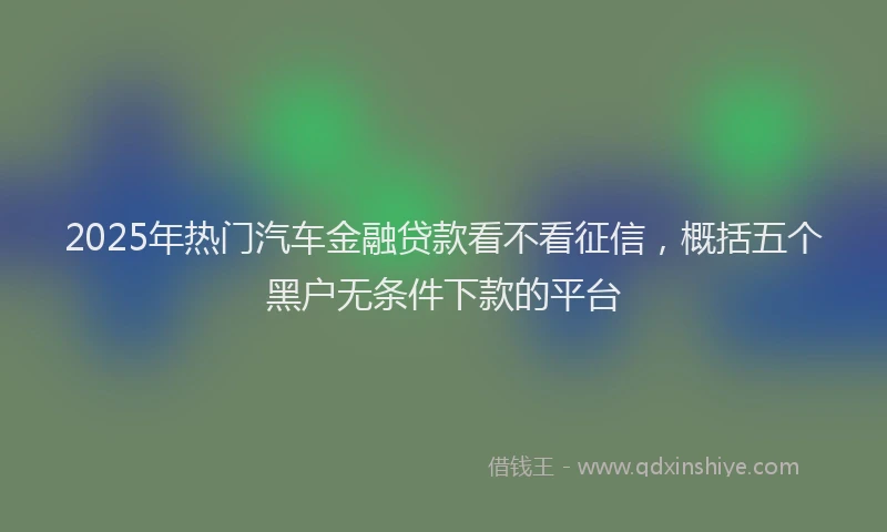 2025年热门汽车金融贷款看不看征信，概括五个黑户无条件下款的平台