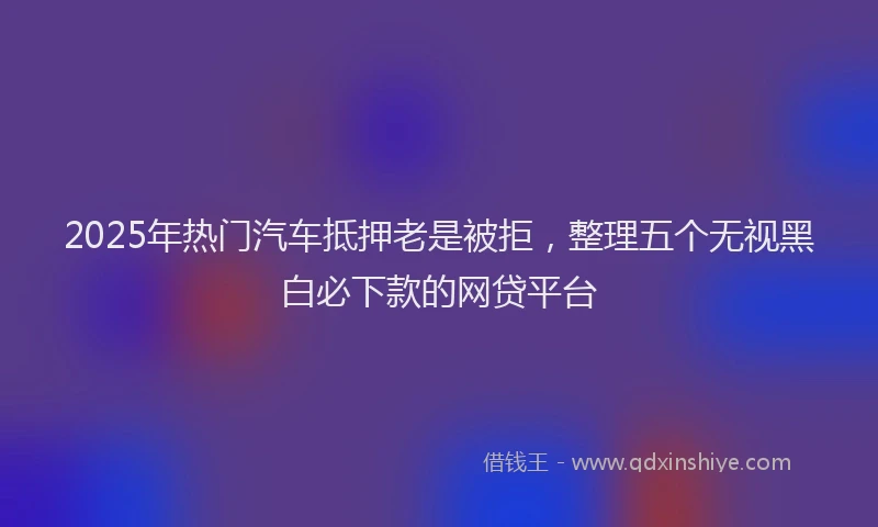 2025年热门汽车抵押老是被拒，整理五个无视黑白必下款的网贷平台