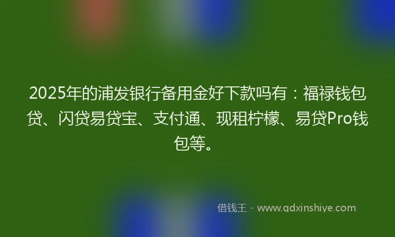 2025年的浦发银行备用金好下款吗有：福禄钱包贷、闪贷易贷宝、支付通、现租柠檬、易贷Pro钱包等。