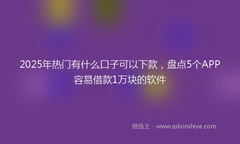 2025年热门有什么口子可以下款，盘点5个APP容易借款1万块的软件
