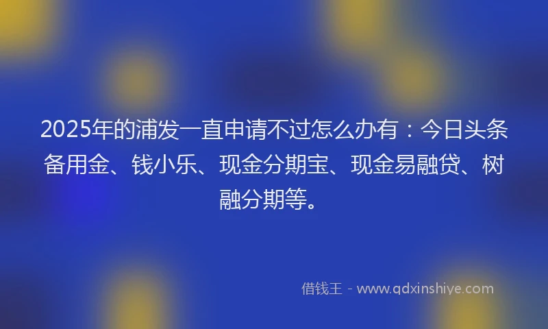 2025年的浦发一直申请不过怎么办有:今日头条备用金、钱小乐、现金分期宝、现金易融贷、树融分期等。
