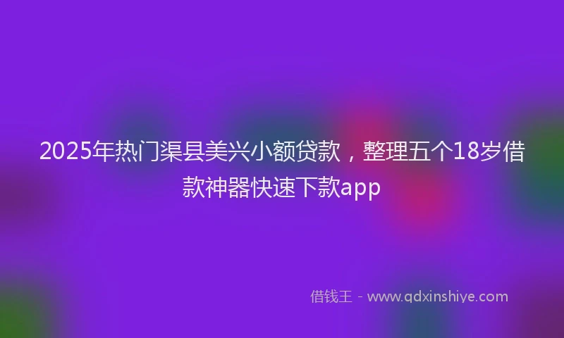 2025年热门渠县美兴小额贷款，整理五个18岁借款神器快速下款app