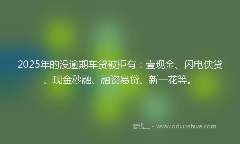 2025年的没逾期车贷被拒有：壹现金、闪电侠贷、现金秒融、融资易贷、新一花等。