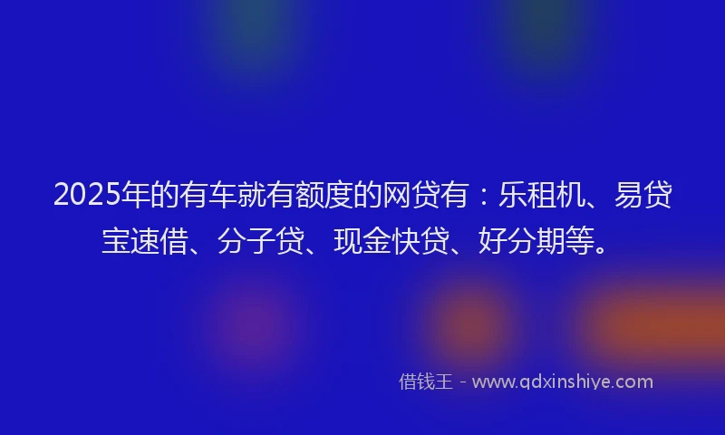 2025年的有车就有额度的网贷有：乐租机、易贷宝速借、分子贷、现金快贷、好分期等。