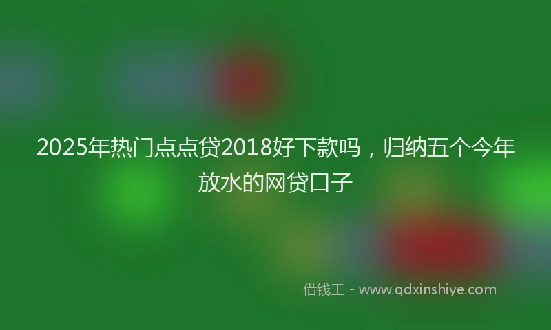 2025年热门点点贷2018好下款吗，归纳五个今年放水的网贷口子