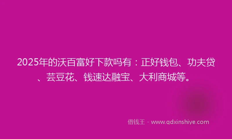 2025年的沃百富好下款吗有：正好钱包、功夫贷、芸豆花、钱速达融宝、大利商城等。