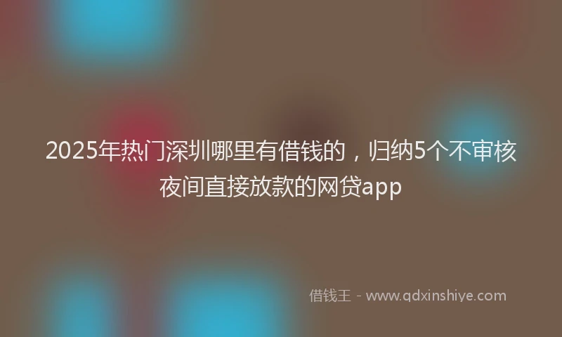 2025年热门深圳哪里有借钱的，归纳5个不审核夜间直接放款的网贷app