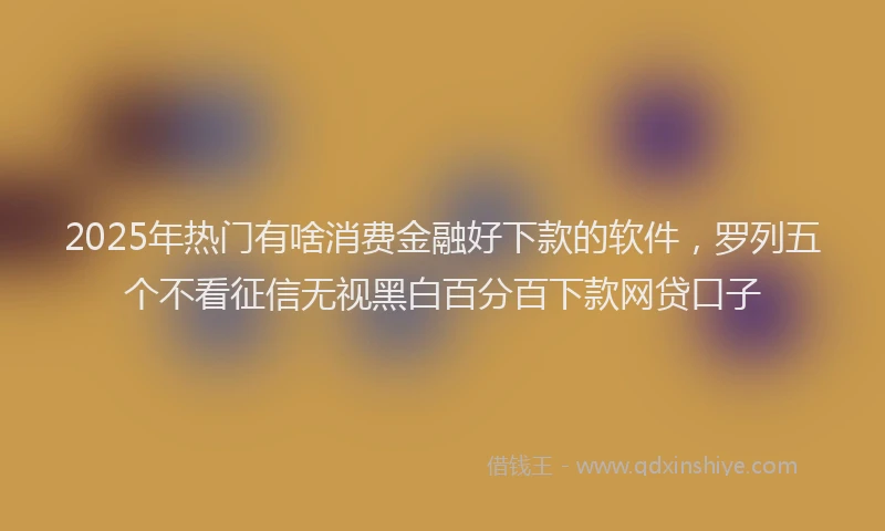 2025年热门有啥消费金融好下款的软件，罗列五个不看征信无视黑白百分百下款网贷口子