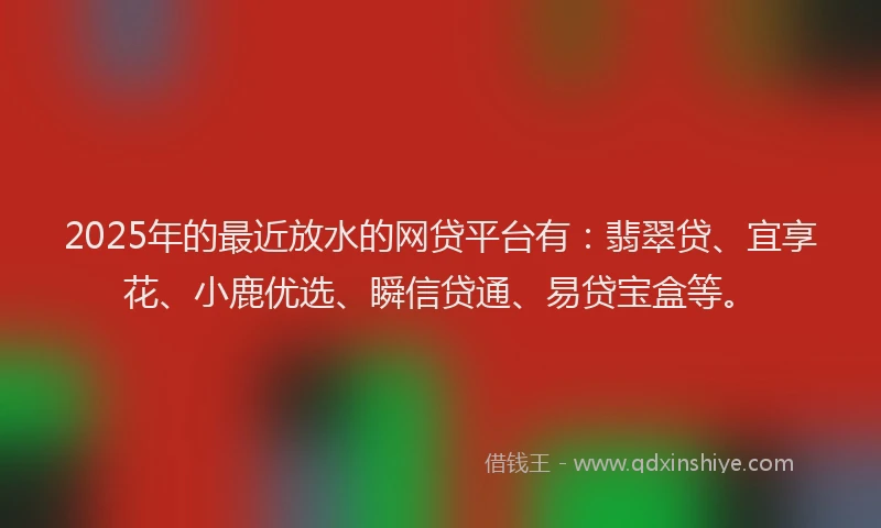 2025年的最近放水的网贷平台有:翡翠贷、宜享花、小鹿优选、瞬信贷通、易贷宝盒等。