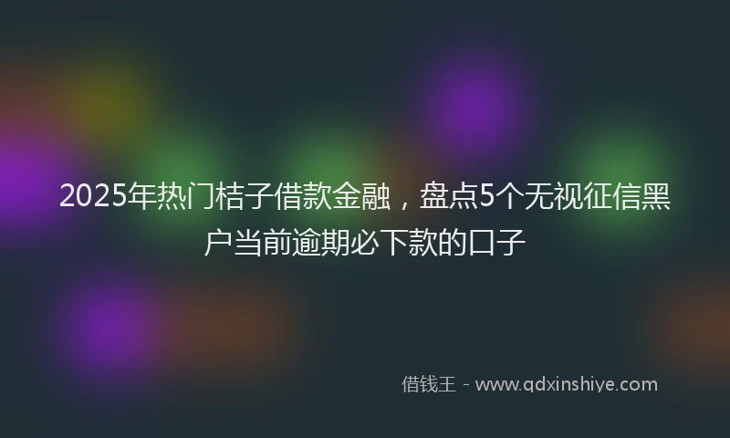 2025年热门桔子借款金融,盘点5个无视征信黑户当前逾期必下款的口子
