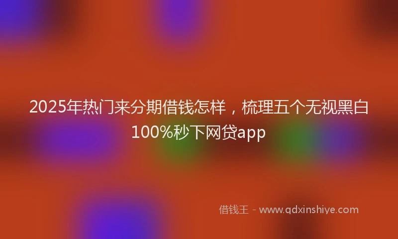 2025年热门来分期借钱怎样，梳理五个无视黑白100%秒下网贷app