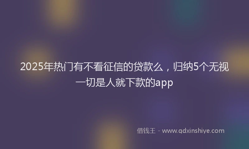 2025年热门有不看征信的贷款么，归纳5个无视一切是人就下款的app