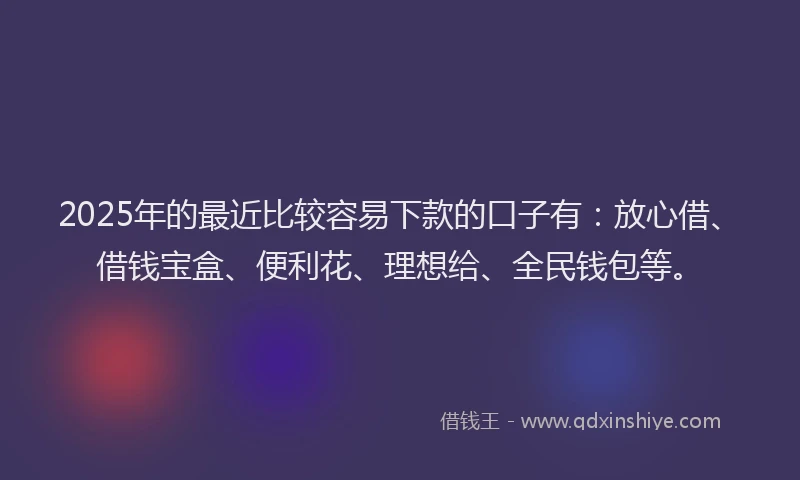 2025年的最近比较容易下款的口子有：放心借、借钱宝盒、便利花、理想给、全民钱包等。