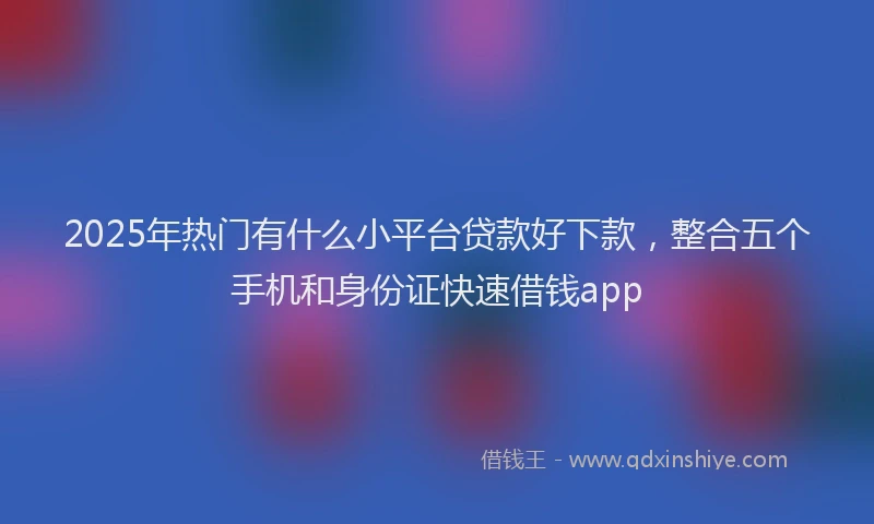 2025年热门有什么小平台贷款好下款，整合五个手机和身份证快速借钱app