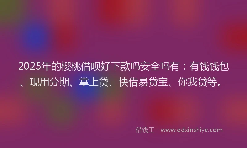 2025年的樱桃借呗好下款吗安全吗有：有钱钱包、现用分期、掌上贷、快借易贷宝、你我贷等。