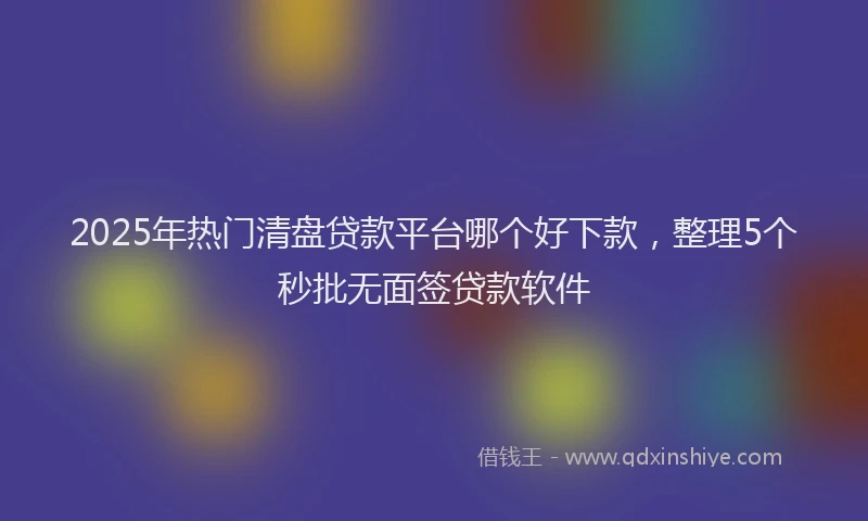 2025年热门清盘贷款平台哪个好下款，整理5个秒批无面签贷款软件