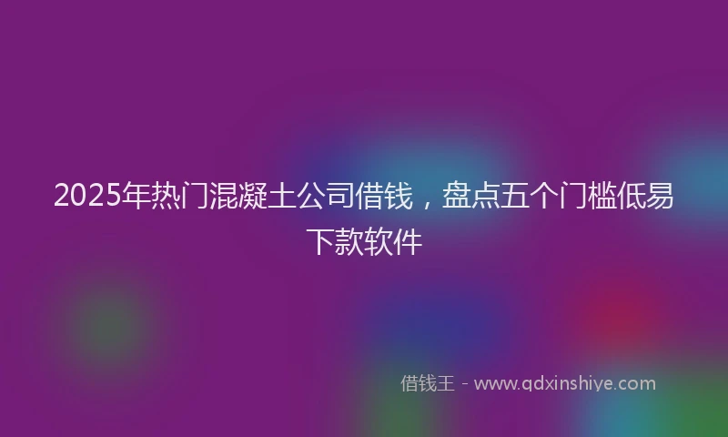 2025年热门混凝土公司借钱，盘点五个门槛低易下款软件